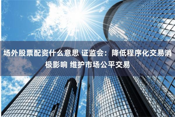 场外股票配资什么意思 证监会：降低程序化交易消极影响 维护市场公平交易