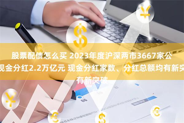 股票配债怎么买 2023年度沪深两市3667家公司现金分红2.2万亿元 现金分红家数、分红总额均有新突破