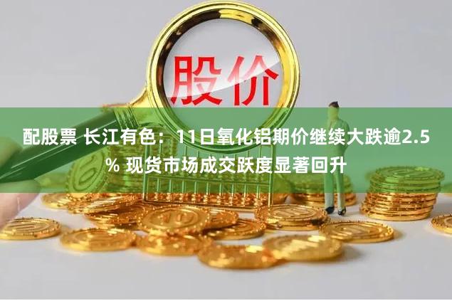 配股票 长江有色：11日氧化铝期价继续大跌逾2.5% 现货市场成交跃度显著回升