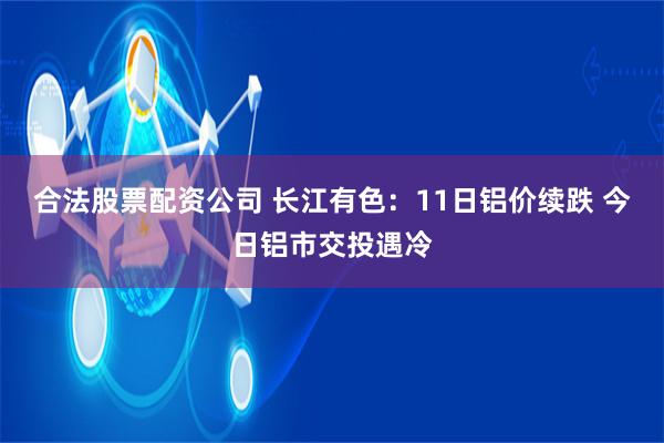 合法股票配资公司 长江有色：11日铝价续跌 今日铝市交投遇冷