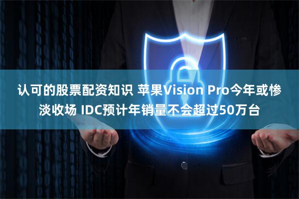 认可的股票配资知识 苹果Vision Pro今年或惨淡收场 IDC预计年销量不会超过50万台