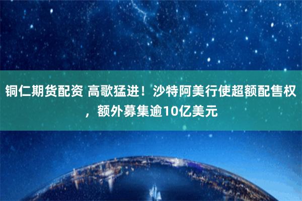 铜仁期货配资 高歌猛进！沙特阿美行使超额配售权，额外募集逾10亿美元