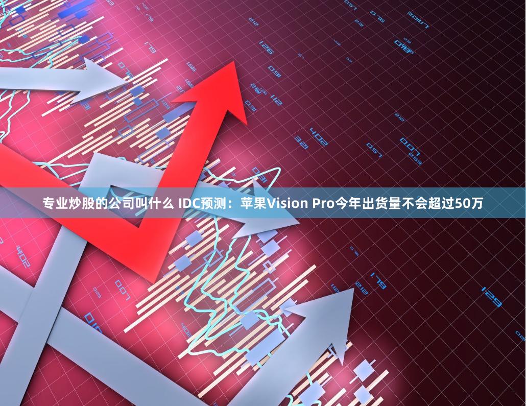 专业炒股的公司叫什么 IDC预测：苹果Vision Pro今年出货量不会超过50万