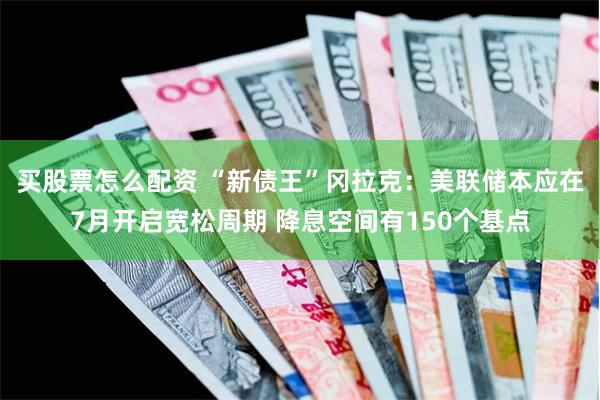 买股票怎么配资 “新债王”冈拉克：美联储本应在7月开启宽松周期 降息空间有150个基点