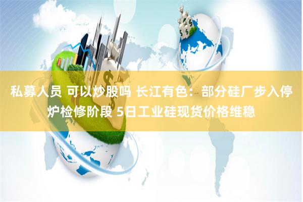 私募人员 可以炒股吗 长江有色：部分硅厂步入停炉检修阶段 5日工业硅现货价格维稳