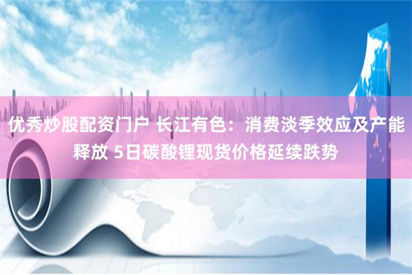 优秀炒股配资门户 长江有色：消费淡季效应及产能释放 5日碳酸锂现货价格延续跌势