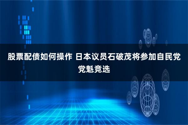 股票配债如何操作 日本议员石破茂将参加自民党党魁竞选