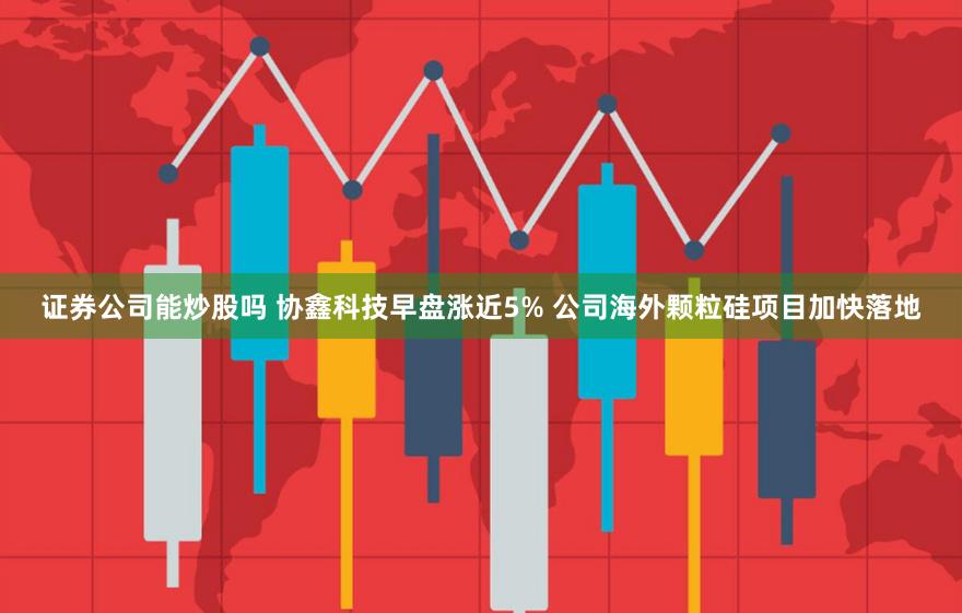 证券公司能炒股吗 协鑫科技早盘涨近5% 公司海外颗粒硅项目加快落地