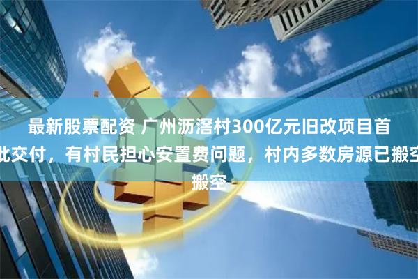 最新股票配资 广州沥滘村300亿元旧改项目首批交付，有村民担心安置费问题，村内多数房源已搬空