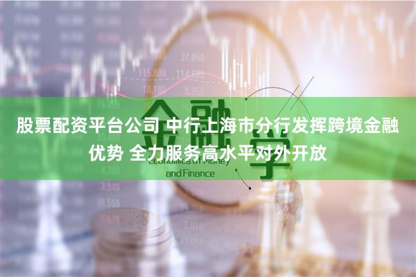 股票配资平台公司 中行上海市分行发挥跨境金融优势 全力服务高水平对外开放