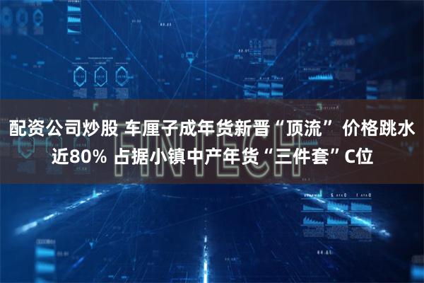 配资公司炒股 车厘子成年货新晋“顶流” 价格跳水近80% 占据小镇中产年货“三件套”C位