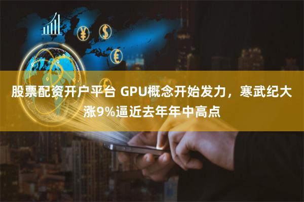 股票配资开户平台 GPU概念开始发力，寒武纪大涨9%逼近去年年中高点