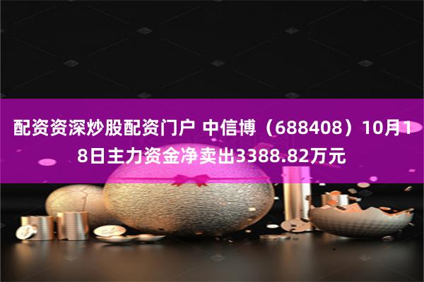 配资资深炒股配资门户 中信博（688408）10月18日主力资金净卖出3388.82万元