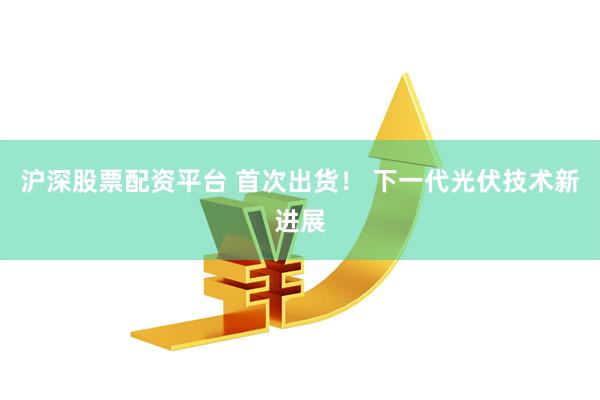 沪深股票配资平台 首次出货！ 下一代光伏技术新进展