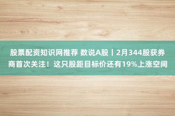 股票配资知识网推荐 数说A股丨2月344股获券商首次关注！这只股距目标价还有19%上涨空间