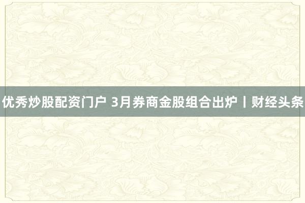 优秀炒股配资门户 3月券商金股组合出炉丨财经头条