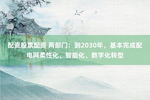 配资股票配资 两部门：到2030年，基本完成配电网柔性化、智能化、数字化转型