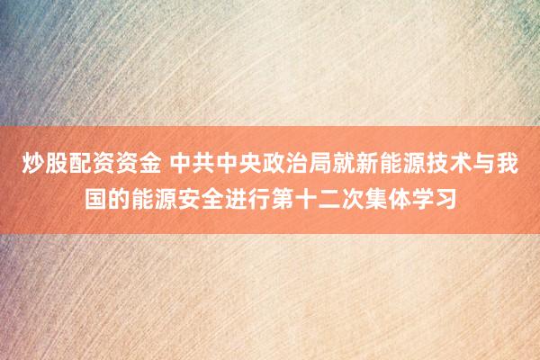 炒股配资资金 中共中央政治局就新能源技术与我国的能源安全进行第十二次集体学习