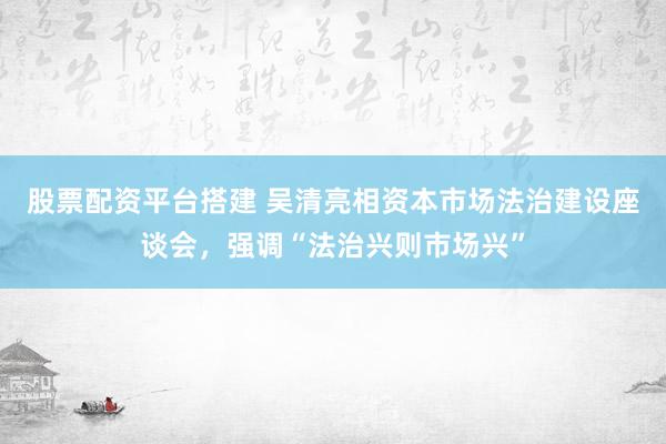 股票配资平台搭建 吴清亮相资本市场法治建设座谈会，强调“法治兴则市场兴”