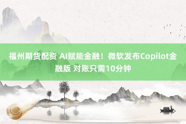 福州期货配资 AI赋能金融！微软发布Copilot金融版 对账只需10分钟