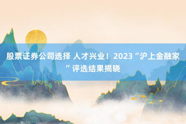 股票证券公司选择 人才兴业！2023“沪上金融家”评选结果揭晓