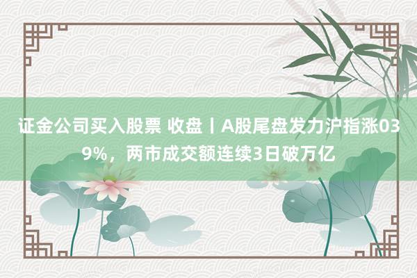 证金公司买入股票 收盘丨A股尾盘发力沪指涨039%，两市成交额连续3日破万亿