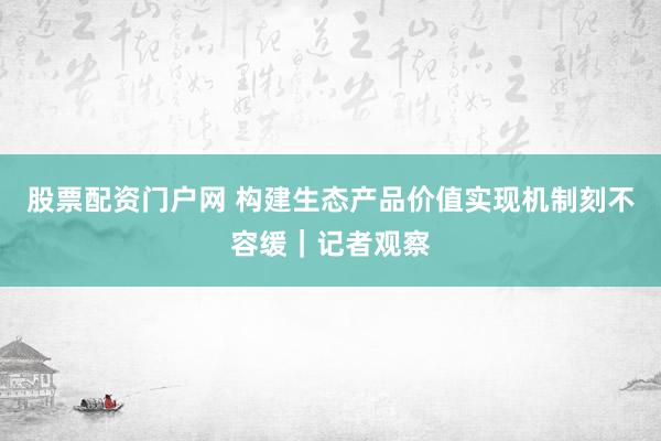 股票配资门户网 构建生态产品价值实现机制刻不容缓｜记者观察