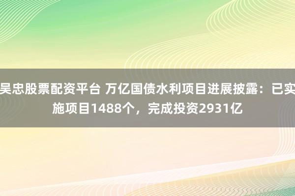 吴忠股票配资平台 万亿国债水利项目进展披露：已实施项目1488个，完成投资2931亿