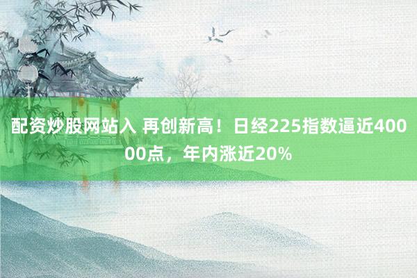 配资炒股网站入 再创新高！日经225指数逼近40000点，年内涨近20%