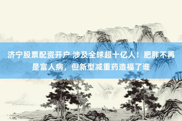 济宁股票配资开户 涉及全球超十亿人！肥胖不再是富人病，但新型减重药造福了谁