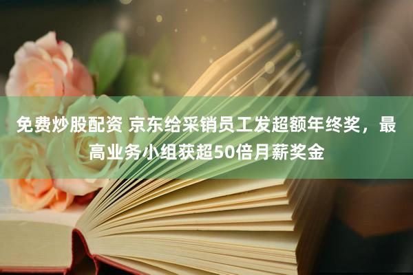 免费炒股配资 京东给采销员工发超额年终奖，最高业务小组获超50倍月薪奖金