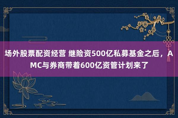 场外股票配资经营 继险资500亿私募基金之后，AMC与券商带着600亿资管计划来了