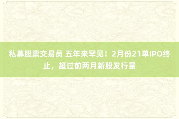 私募股票交易员 五年来罕见！2月份21单IPO终止，超过前两月新股发行量