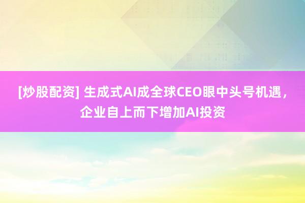 [炒股配资] 生成式AI成全球CEO眼中头号机遇，企业自上而下增加AI投资