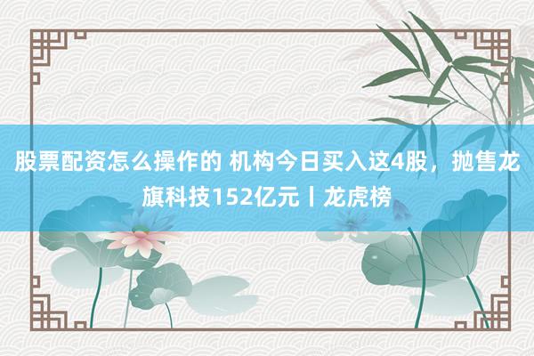 股票配资怎么操作的 机构今日买入这4股，抛售龙旗科技152亿元丨龙虎榜