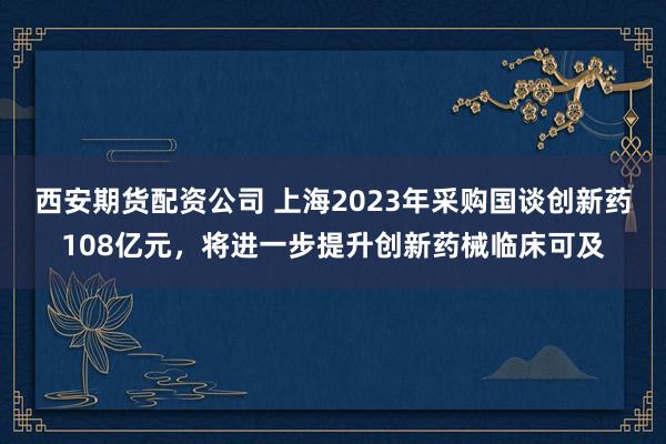 西安期货配资公司 上海2023年采购国谈创新药108亿元，将进一步提升创新药械临床可及