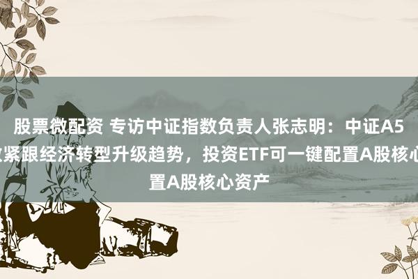 股票微配资 专访中证指数负责人张志明：中证A50指数紧跟经济转型升级趋势，投资ETF可一键配置A股核心资产