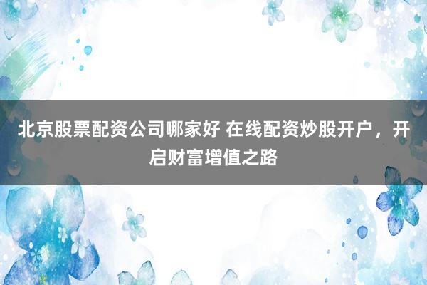 北京股票配资公司哪家好 在线配资炒股开户，开启财富增值之路