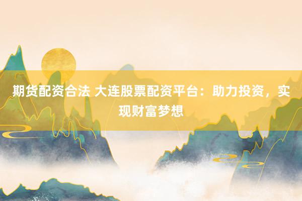 期货配资合法 大连股票配资平台：助力投资，实现财富梦想