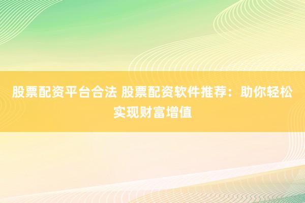 股票配资平台合法 股票配资软件推荐：助你轻松实现财富增值