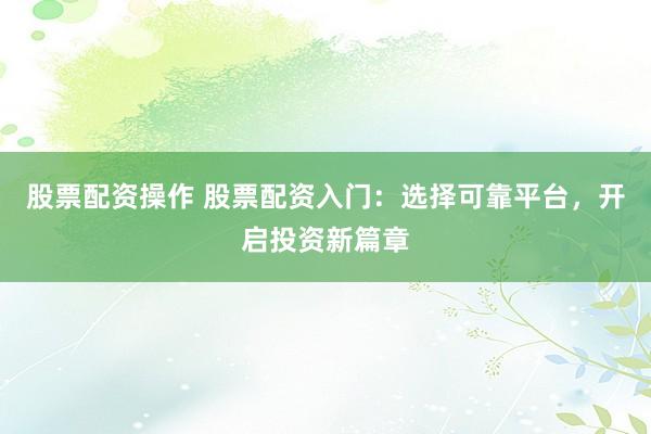 股票配资操作 股票配资入门：选择可靠平台，开启投资新篇章