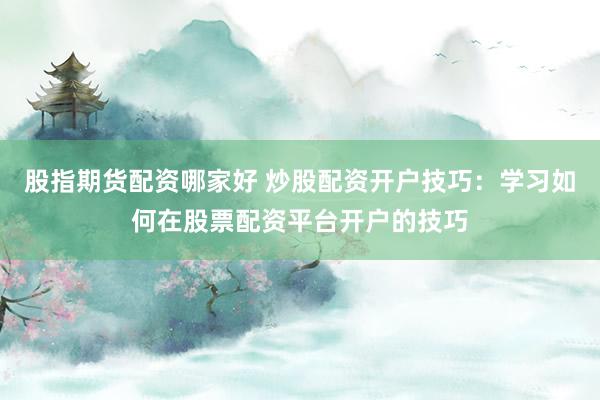 股指期货配资哪家好 炒股配资开户技巧：学习如何在股票配资平台开户的技巧