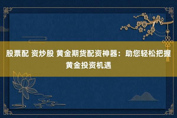 股票配 资炒股 黄金期货配资神器：助您轻松把握黄金投资机遇