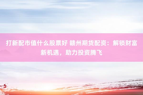 打新配市值什么股票好 赣州期货配资：解锁财富新机遇，助力投资腾飞