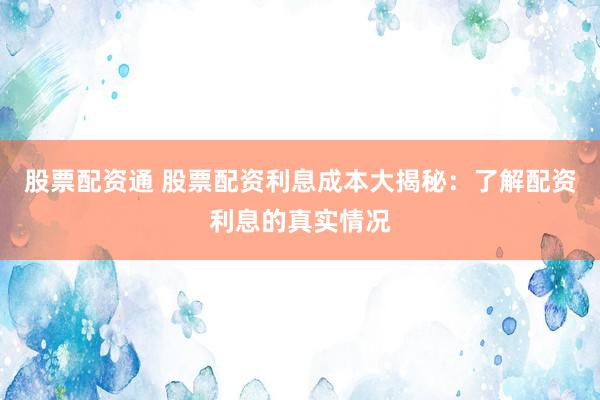 股票配资通 股票配资利息成本大揭秘：了解配资利息的真实情况