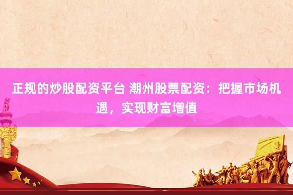 正规的炒股配资平台 潮州股票配资：把握市场机遇，实现财富增值