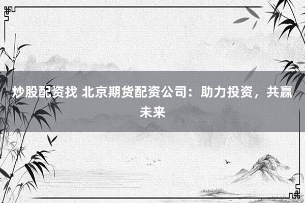 炒股配资找 北京期货配资公司：助力投资，共赢未来