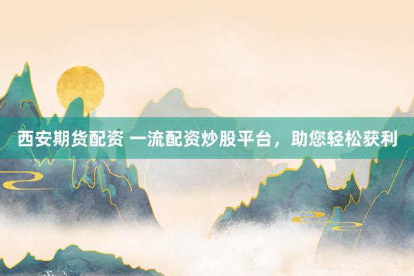 西安期货配资 一流配资炒股平台，助您轻松获利