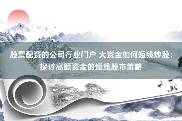 股票配资的公司行业门户 大资金如何短线炒股：探讨高额资金的短线股市策略