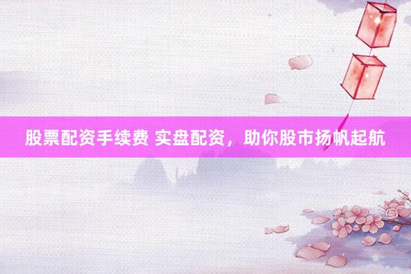 股票配资手续费 实盘配资，助你股市扬帆起航